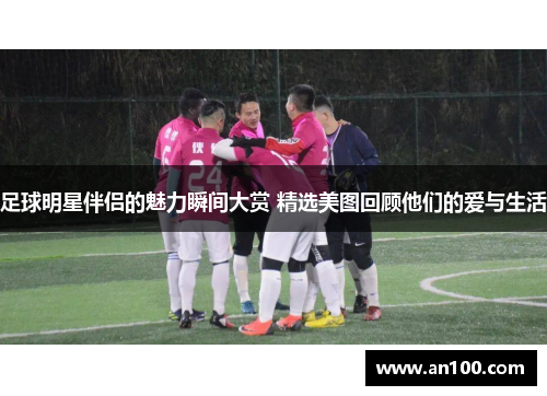 足球明星伴侣的魅力瞬间大赏 精选美图回顾他们的爱与生活