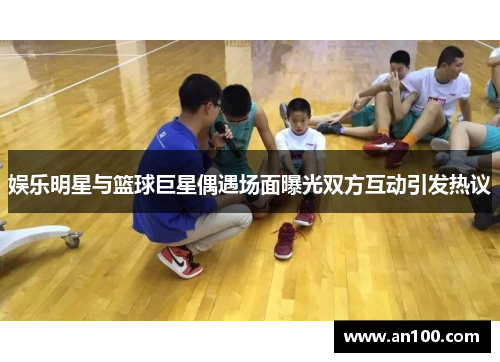娱乐明星与篮球巨星偶遇场面曝光双方互动引发热议
