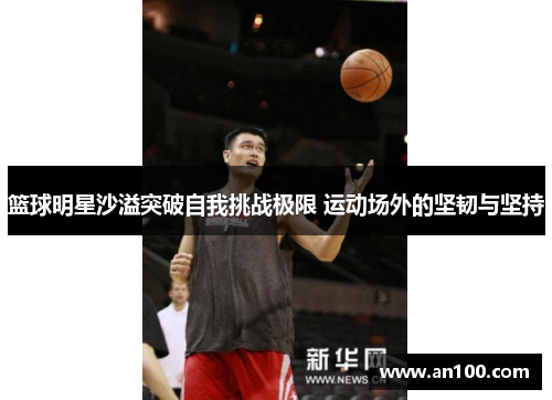 篮球明星沙溢突破自我挑战极限 运动场外的坚韧与坚持