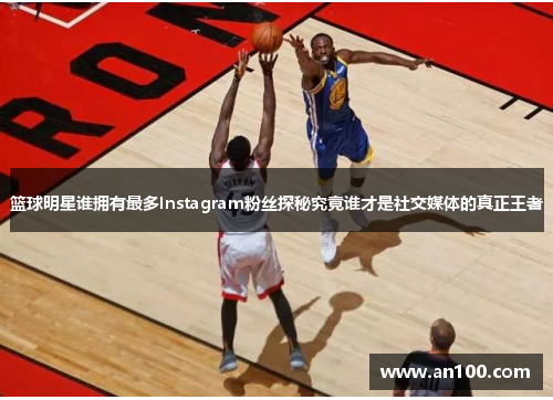 篮球明星谁拥有最多Instagram粉丝探秘究竟谁才是社交媒体的真正王者